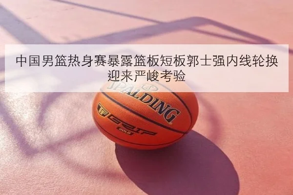 中国男篮热身赛暴露篮板短板郭士强内线轮换迎来严峻考验