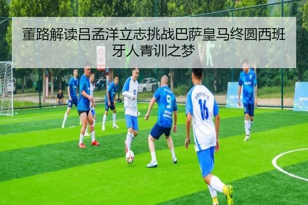 董路解读吕孟洋立志挑战巴萨皇马终圆西班牙人青训之梦